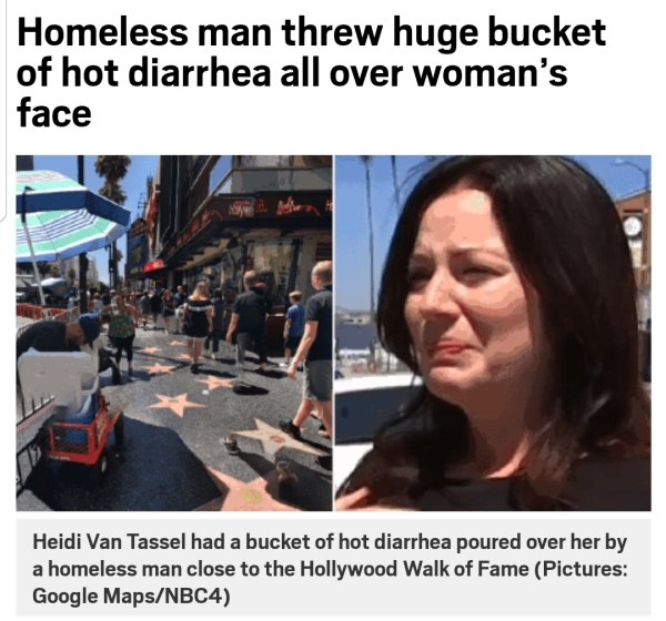 bucket of hot diarrhea - Homeless man threw huge bucket of hot diarrhea all over woman's face Heidi Van Tassel had a bucket of hot diarrhea poured over her by a homeless man close to the Hollywood Walk of Fame Pictures Google MapsNBC4