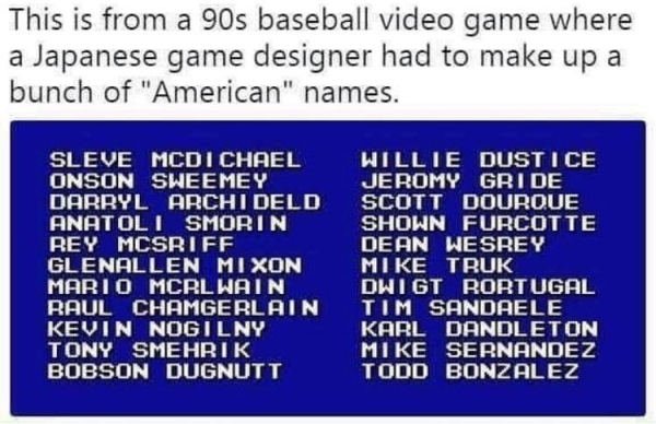 baseball player names video game - This is from a 90s baseball video game where a Japanese game designer had to make up a bunch of "American" names. Sleve Mcdichael Onson Sweemey Darryl Archi Deld Anatoli Smorin Rey Mcsriff Glenallen Mixon Mario Mcrl Wain