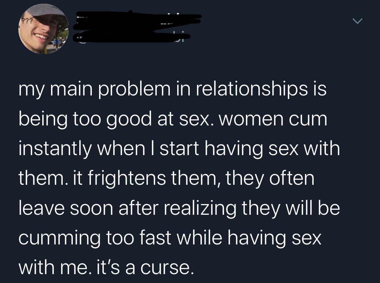 boy gave a girl 13 - ??? my main problem in relationships is being too good at sex. women cum instantly when I start having sex with them. it frightens them, they often leave soon after realizing they will be cumming too fast while having sex with me. it'
