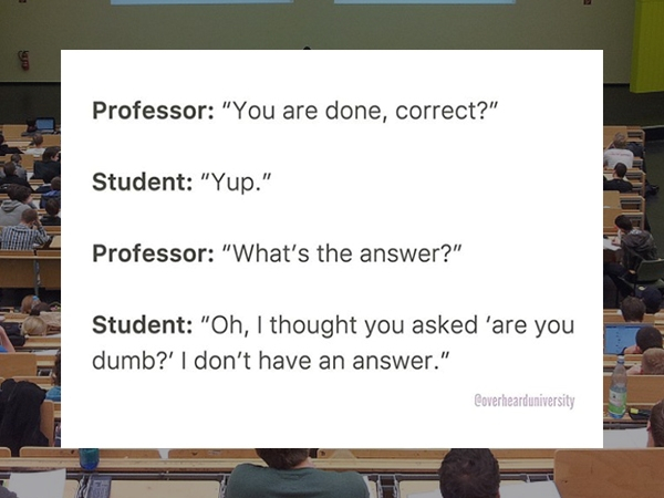 presentation - Professor "You are done, correct?" Student "Yup." Professor "What's the answer?" Student "Oh, I thought you asked 'are you dumb?' I don't have an answer." Coverhearduniversity