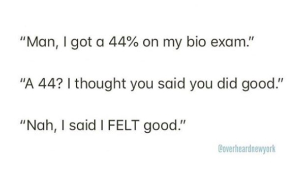 wasn t that drunk - Man, I got a 44% on my bio exam." "A 44? I thought you said you did good." "Nah, I said I Felt good." Coverheardnewyork