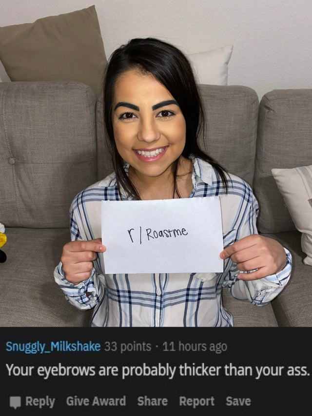 smile - r Roastme Snuggly_Milkshake 33 points . 11 hours ago Your eyebrows are probably thicker than your ass. Give Award Report Save