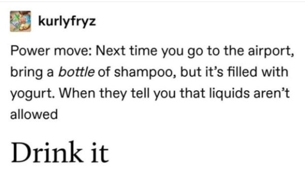 kurlyfryz Power move Next time you go to the airport, bring a bottle of shampoo, but it's filled with yogurt. When they tell you that liquids aren't allowed Drink it