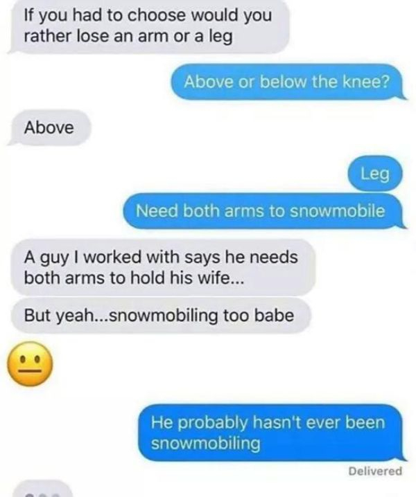 if you had to choose would you lose an arm or a leg meme - If you had to choose would you rather lose an arm or a leg Above or below the knee? Above Leg Need both arms to snowmobile A guy I worked with says he needs both arms to hold his wife... But yeah.