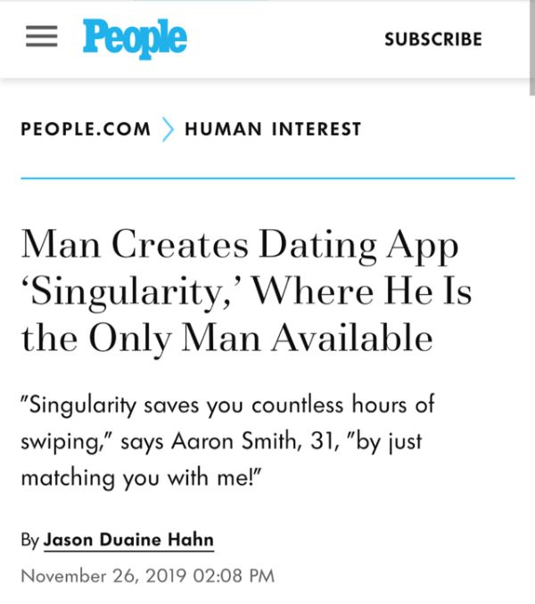 document - People Subscribe People.Com > Human Interest Man Creates Dating App 'Singularity,'Where He Is the Only Man Available "Singularity saves you countless hours of swiping," says Aaron Smith, 31, "by just matching you with me!" By Jason Duaine Hahn
