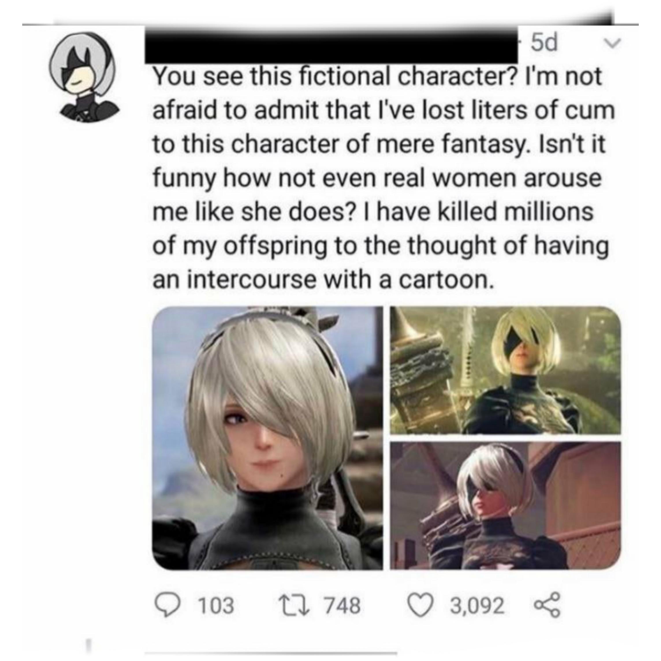 you see this fictional character - 5d v You see this fictional character? I'm not afraid to admit that I've lost liters of cum to this character of mere fantasy. Isn't it funny how not even real women arouse me she does? I have killed millions of my offsp