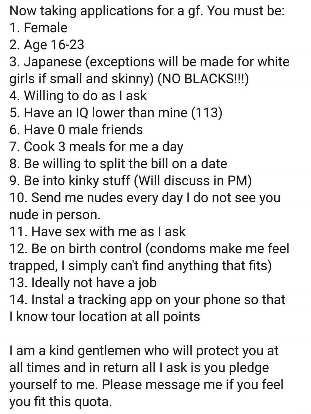 now taking applications for a gf - Now taking applications for a gf. You must be 1. Female 2. Age 1623 3. Japanese exceptions will be made for white girls if small and skinny No Blacks!!! 4. Willing to do as I ask 5. Have an Iq lower than mine 113 6. Have