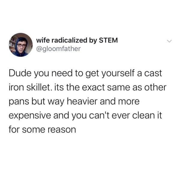 if allah didn t want to accept your dua he wouldn t have guided you to make one - wife radicalized by Stem Dude you need to get yourself a cast iron skillet. its the exact same as other pans but way heavier and more expensive and you can't ever clean it f