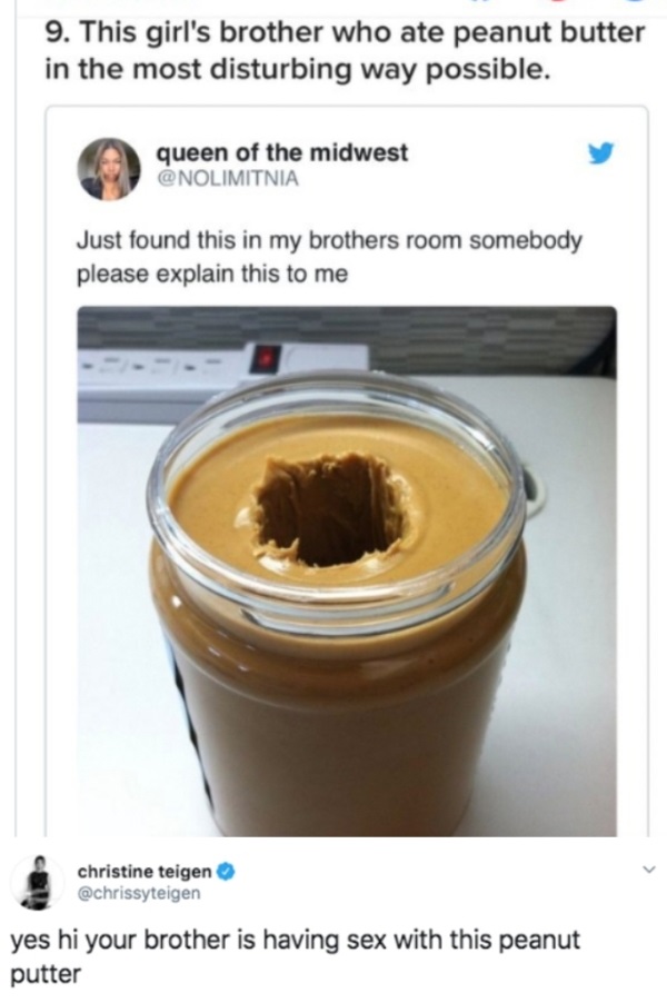 hole in peanut butter - 9. This girl's brother who ate peanut butter in the most disturbing way possible. queen of the midwest Just found this in my brothers room somebody please explain this to me christine teigen yes hi your brother is having sex with t