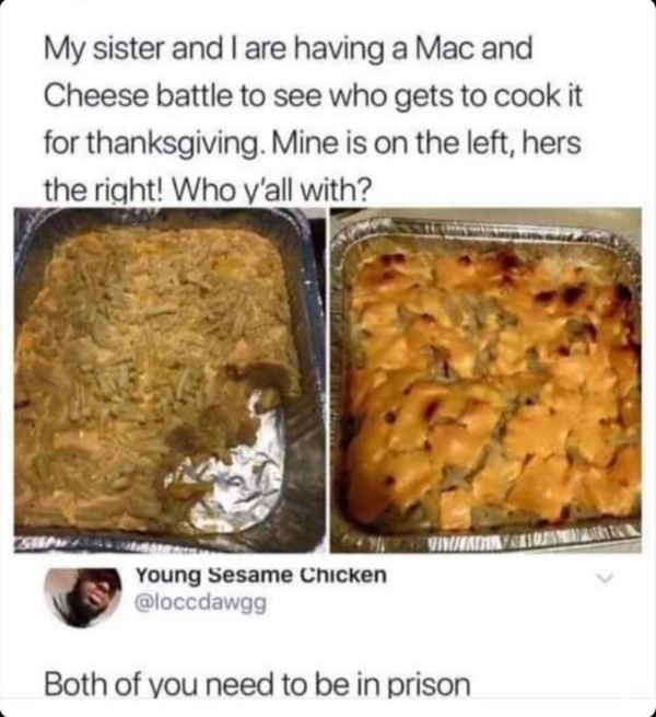 bad mac and cheese meme - My sister and I are having a Mac and Cheese battle to see who gets to cook it for thanksgiving. Mine is on the left, hers the right! Who y'all with? Giveaminame Young Sesame Chicken Both of you need to be in prison
