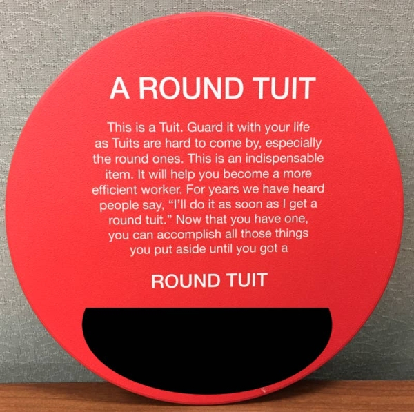 circle - A Round Tuit This is a Tuit. Guard it with your life as Tuits are hard to come by, especially the round ones. This is an indispensable, item. It will help you become a more efficient worker. For years we have heard people say, "I'll do it as soon