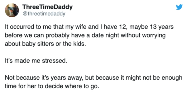 document - ThreeTimeDaddy It occurred to me that my wife and I have 12, maybe 13 years before we can probably have a date night without worrying about baby sitters or the kids. It's made me stressed. Not because it's years away, but because it might not b