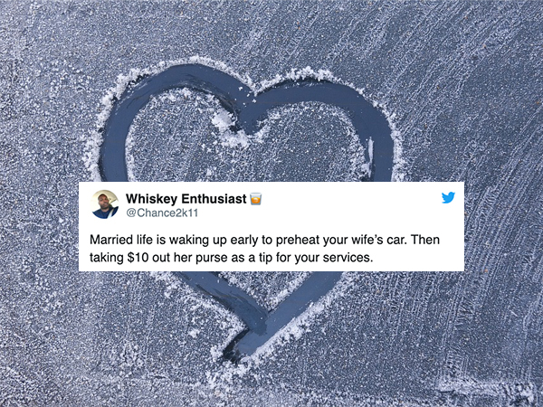 Whiskey Enthusiast Married life is waking up early to preheat your wife's car. Then taking $10 out her purse as a tip for your services.