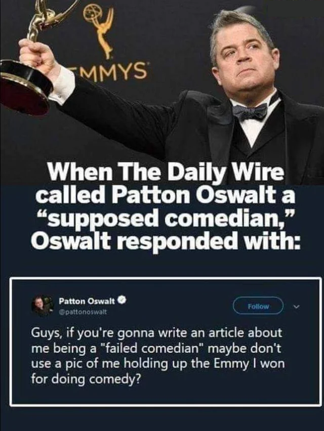 14 Şubat - Smmys When The Daily Wire called Patton Oswalt a "supposed comedian," Oswalt responded with Patton Oswalt pattanowatt Guys, if you're gonna write an article about me being a "failed comedian" maybe don't use a pic of me holding up the Emmy I wo