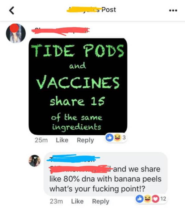 tide pods and vaccines share 15 - Post and Tide Pods Vaccines 15 of the same ingredients 25m and we 80% dna with banana peels what's your fucking point!? 23m 12