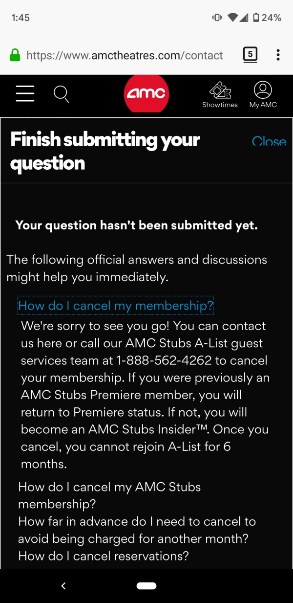 screenshot - 04 24% 5 Q amc Showtimes My Amc Close Finish submitting your question Your question hasn't been submitted yet. The ing official answers and discussions might help you immediately. How do I cancel my membership? We're sorry to see you go! You 