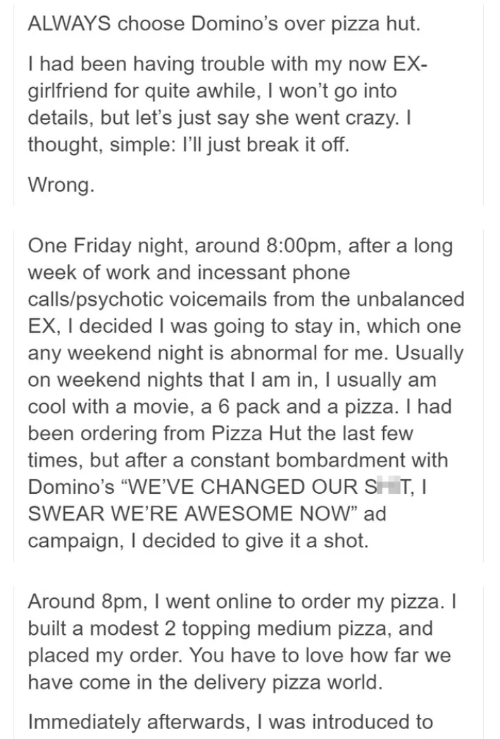 document - Always choose Domino's over pizza hut. I had been having trouble with my now Ex girlfriend for quite awhile, I won't go into details, but let's just say she went crazy. I thought, simple I'll just break it off. Wrong. One Friday night, around p