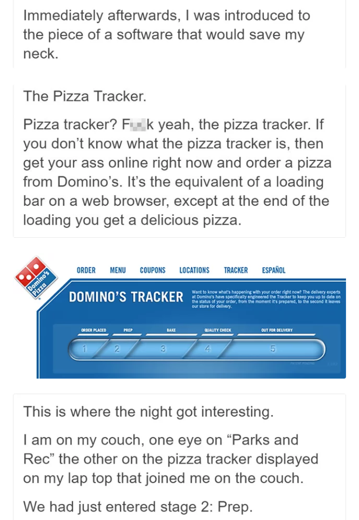 dominoes pizza tracker - Immediately afterwards, I was introduced to the piece of a software that would save my neck. The Pizza Tracker. Pizza tracker? Fuk yeah, the pizza tracker. If you don't know what the pizza tracker is, then get your ass online righ