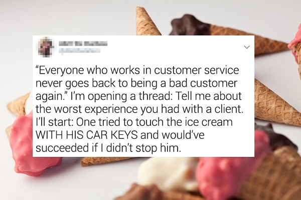 Ice cream - "Everyone who works in customer service never goes back to being a bad customer again." I'm opening a thread Tell me about the worst experience you had with a client. I'll start One tried to touch the ice cream With His Car Keys and would've s