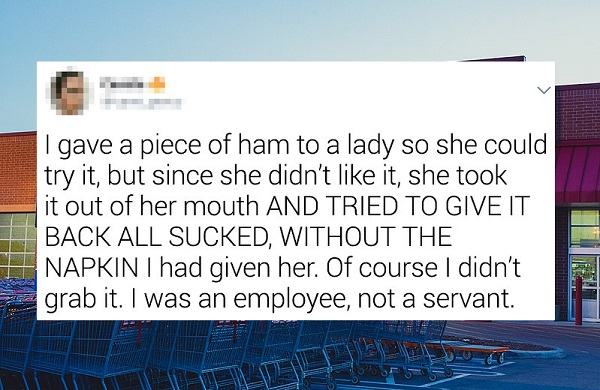 banner - | gave a piece of ham to a lady so she could try it, but since she didn't it, she took it out of her mouth And Tried To Give It Back All Sucked, Without The Napkin I had given her. Of course I didn't grab it. I was an employee, not a servant. 55