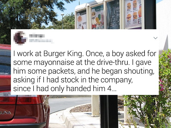 mcdonalds - 3 . I work at Burger King. Once, a boy asked for some mayonnaise at the drivethru. I gave him some packets, and he began shouting, asking if I had stock in the company, since I had only handed him 4... Una