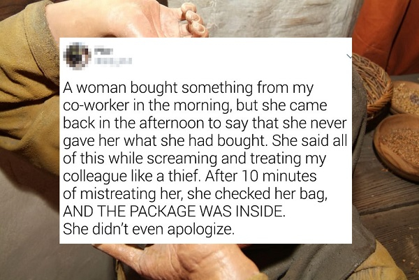 hand - A woman bought something from my coworker in the morning, but she came back in the afternoon to say that she never gave her what she had bought. She said all of this while screaming and treating my colleague a thief. After 10 minutes of mistreating