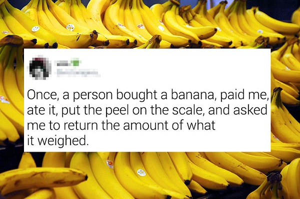 banana - Once, a person bought a banana, paid me, ate it, put the peel on the scale, and asked me to return the amount of what it weighed.