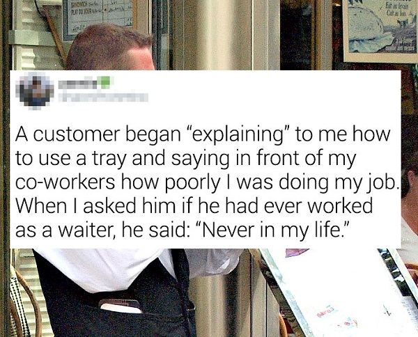 f loat A customer began explaining" to me how to use a tray and saying in front of my coworkers how poorly I was doing my job. When I asked him if he had ever worked as a waiter, he said Never in my life. Mt