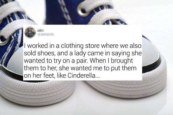 Shoe - I worked in a clothing store where we also sold shoes, and a lady came in saying she wanted to try on a pair. When I brought them to her, she wanted me to put them on her feet, Cinderella...