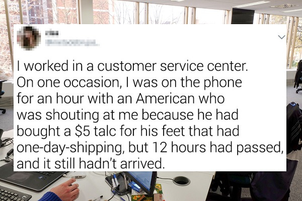 media - I worked in a customer service center. On one occasion, I was on the phone for an hour with an American who was shouting at me because he had bought a $5 talc for his feet that had onedayshipping, but 12 hours had passed and it still hadn't arrive