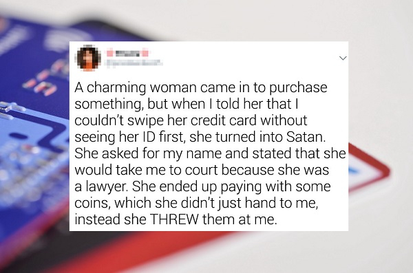 Credit card - A charming woman came in to purchase something, but when I told her that I couldn't swipe her credit card without seeing her Id first, she turned into Satan. She asked for my name and stated that she would take me to court because she was a 