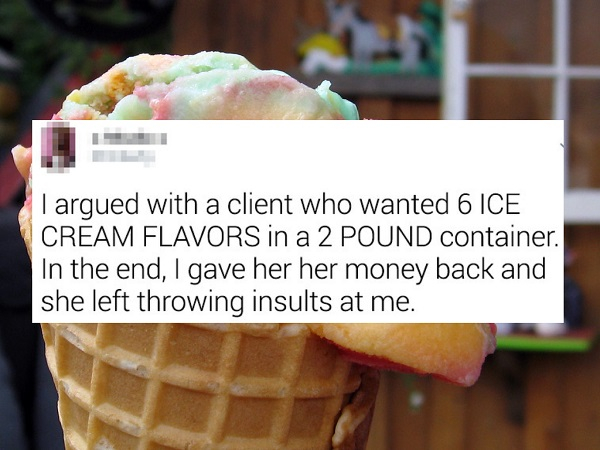 Rainbow sherbet - I argued with a client who wanted 6 Ice Cream Flavors in a 2 Pound container. In the end, I gave her her money back and she left throwing insults at me.