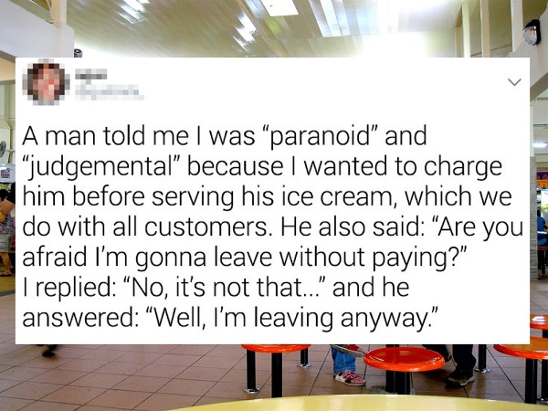 centurylink - A man told me I was paranoid" and judgemental" because I wanted to charge him before serving his ice cream, which we do with all customers. He also said "Are you afraid I'm gonna leave without paying?" I replied "No, it's not that..." and he