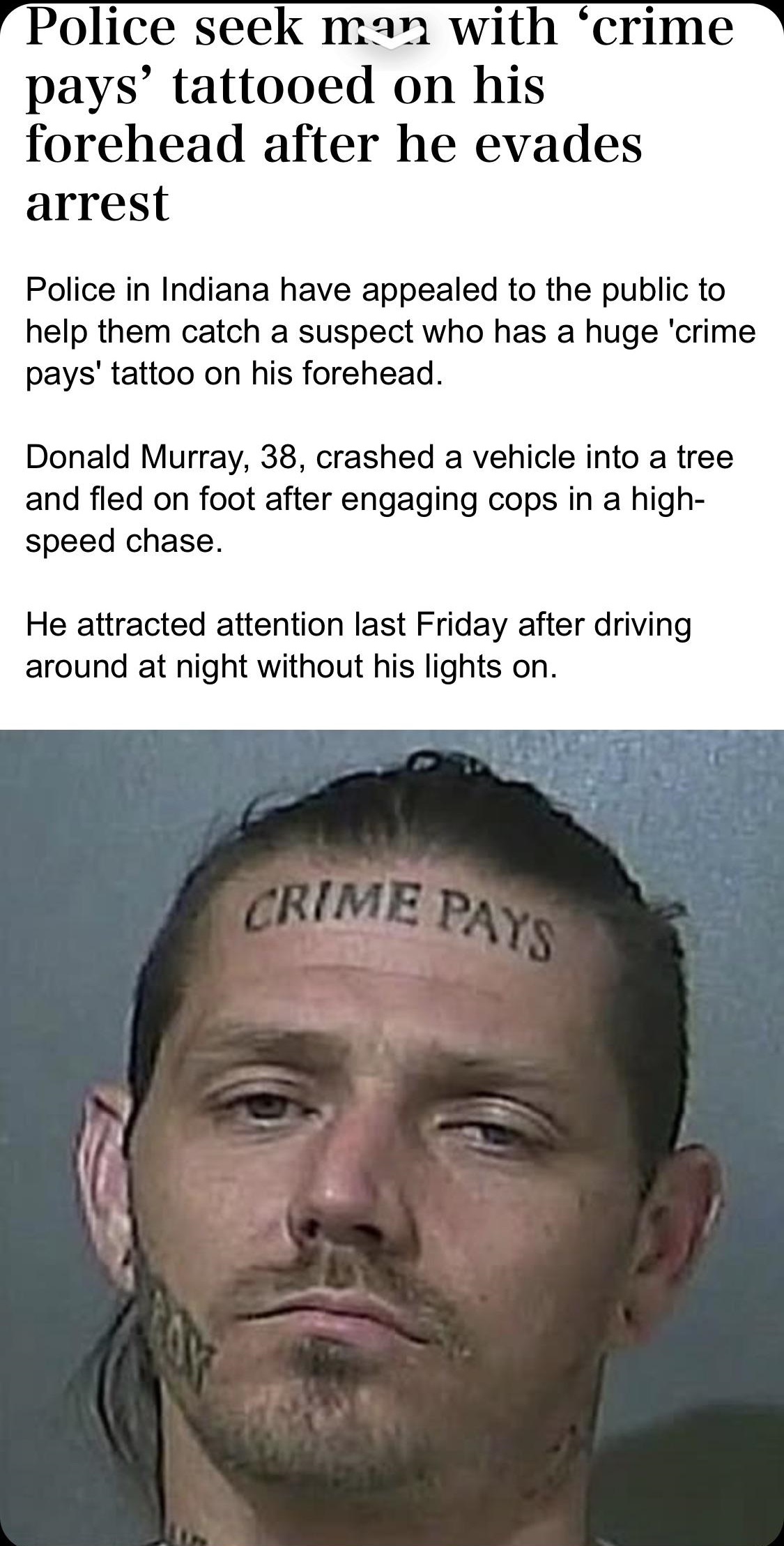 jaw - Police seek man with 'crime pays' tattooed on his forehead after he evades arrest Police in Indiana have appealed to the public to help them catch a suspect who has a huge 'crime pays' tattoo on his forehead. Donald Murray, 38, crashed a vehicle int