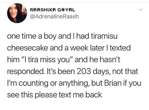 high school vs college - Raashika Goyal Raash one time a boy and I had tiramisu cheesecake and a week later I texted him "I tira miss you" and he hasn't responded. It's been 203 days, not that I'm counting or anything, but Brian if you see this please tex