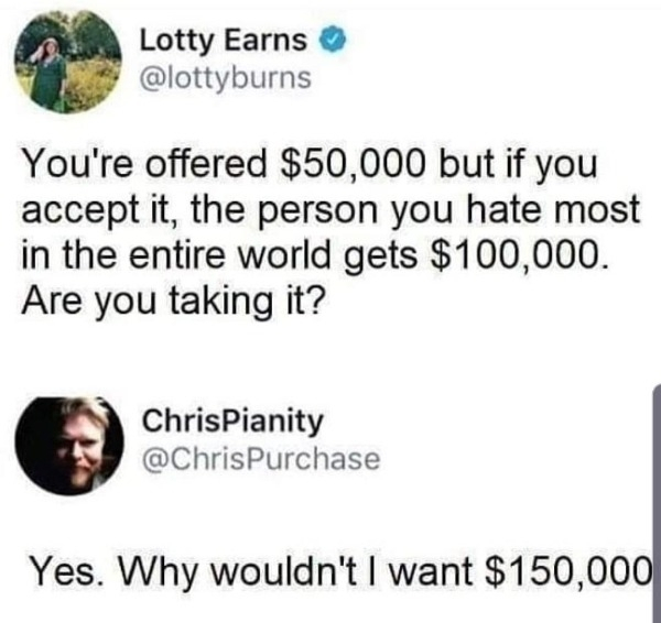 that's not math thats meth meme - Lotty Earns You're offered $50,000 but if you accept it, the person you hate most in the entire world gets $100,000. Are you taking it? ChrisPianity Yes. Why wouldn't I want $150,000