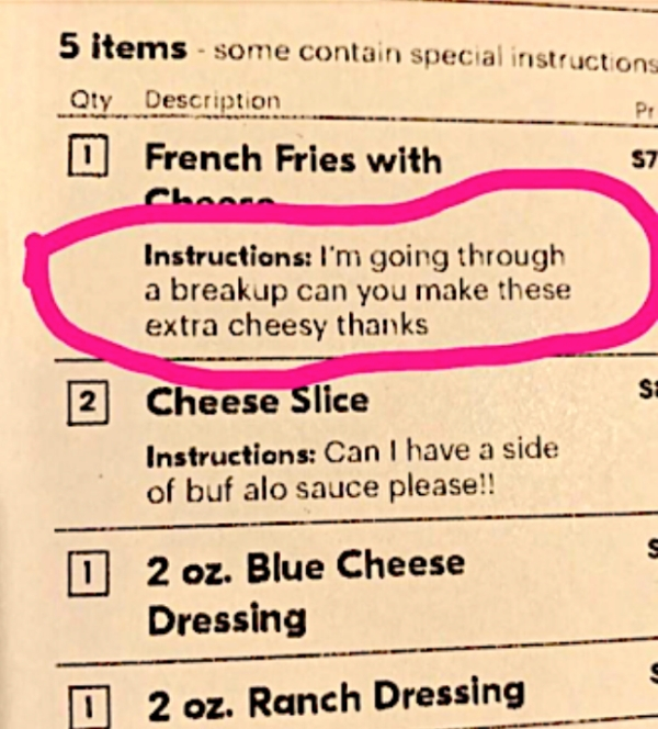 document - 5 items some contain special instructions Qty Description D French Fries with P $1 Instructions I'm going through a breakup can you make these extra cheesy thanks 2 Cheese Slice Instructions Can I have a side of buf alo sauce please!! 0 2 oz. B