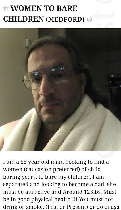 rockmantic - Women To Bare Children Medford I am a 55 year old man, Looking to find a women caucasion preferred of child baring years, to bare my children. I am separated and looking to become a dad. she must be attractive and Around 125lbs. Must be in go