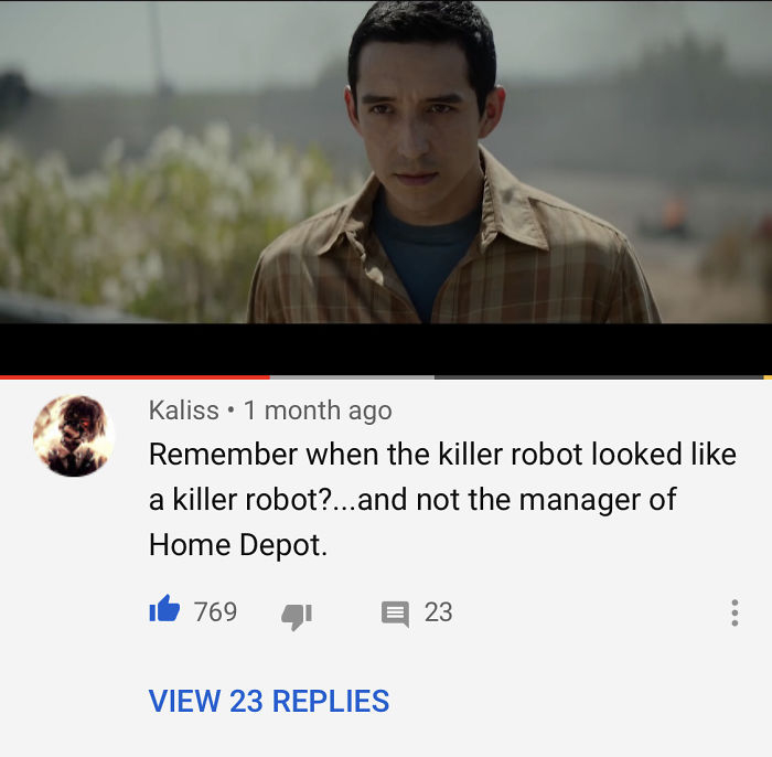 Kaliss 1 month ago Remember when the killer robot looked a killer robot?.. and not the manager of Home Depot. 769 23 View 23 Replies