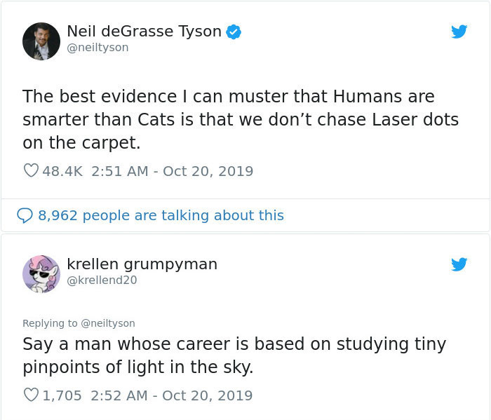 web page - Neil deGrasse Tyson The best evidence I can muster that Humans are smarter than Cats is that we don't chase Laser dots on the carpet. 8, krellen grumpyman Say a man whose career is based on studying tiny pinpoints of light in the sky. 1,705