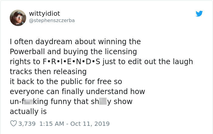 document - wittyidiot Wit I often daydream about winning the Powerball and buying the licensing rights to F.R.I.E.N.D.S just to edit out the laugh tracks then releasing it back to the public for free so everyone can finally understand how unf king funny t