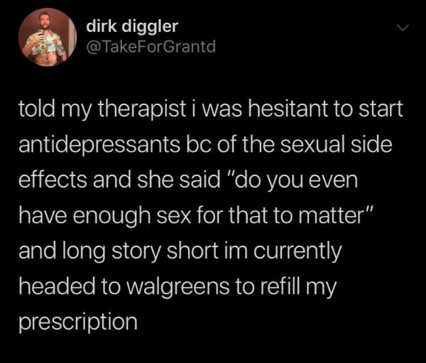 atmosphere - dirk diggler @ TakeForGrantd told my therapist i was hesitant to start antidepressants bc of the sexual side effects and she said "do you even have enough sex for that to matter" and long story short im currently headed to walgreens to refill