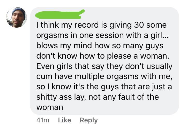 document - I think my record is giving 30 some orgasms in one session with a girl... blows my mind how so many guys don't know how to please a woman. Even girls that say they don't usually cum have multiple orgasms with me, so I know it's the guys that ar