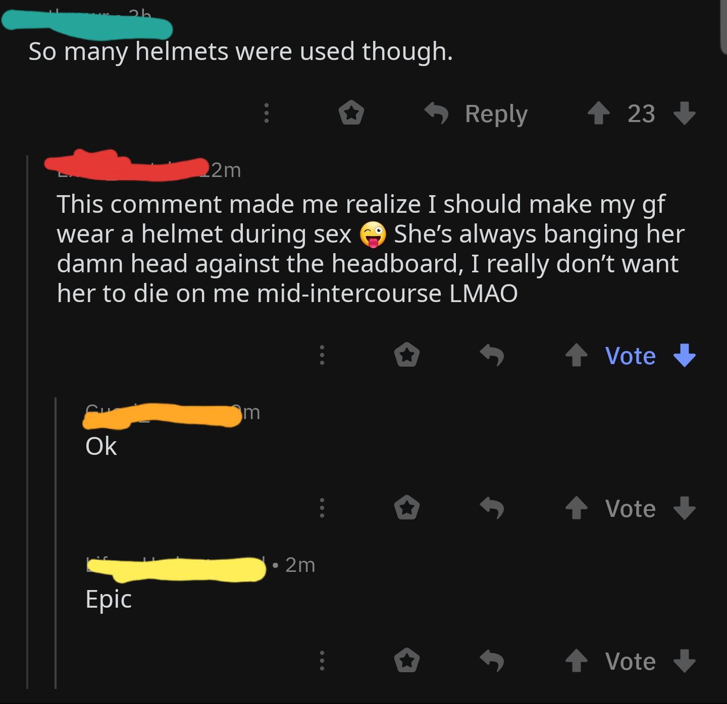 screenshot - So many helmets were used though. 23 2m This comment made me realize I should make my gf wear a helmet during sex She's always banging her damn head against the headboard, I really don't want her to die on me midintercourse Lmao Vote Vote y 2
