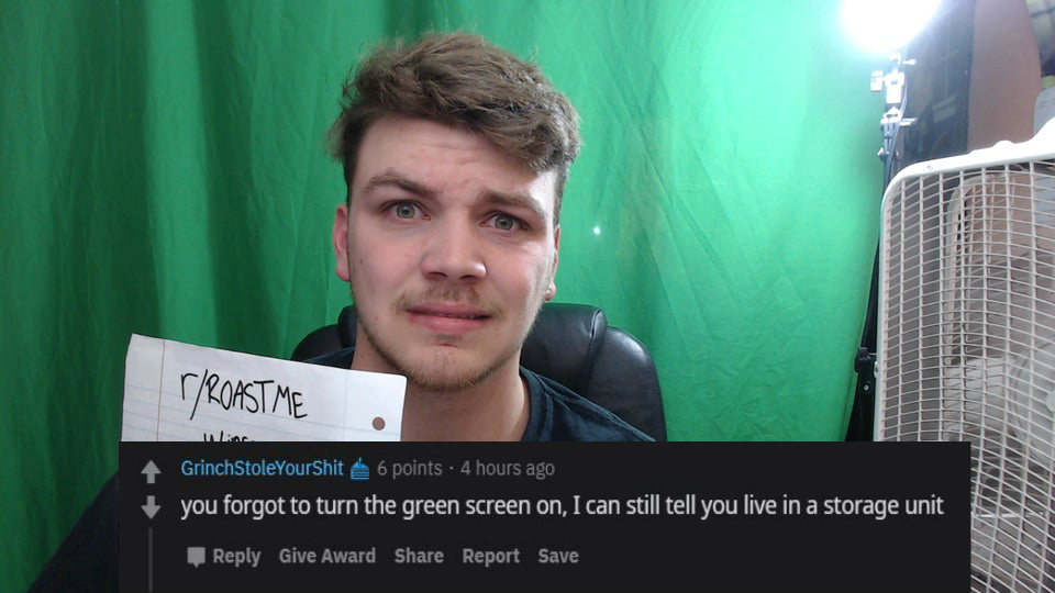 photo caption - r Roast Me . inkar Grinch StoleYourShit 6 points. 4 hours ago you forgot to turn the green screen on, I can still tell you live in a storage unit Hinweitetin Hillillliitettiittiti Give Award Report Save