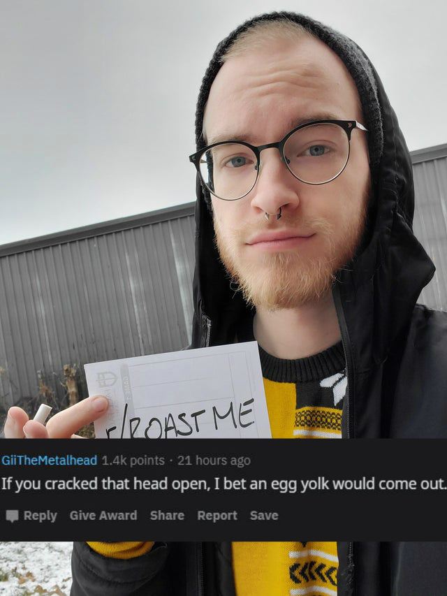 glasses - Roast Me GiiTheMetalhead points. 21 hours ago If you cracked that head open, I bet an egg yolk would come out. Give Award Report Save