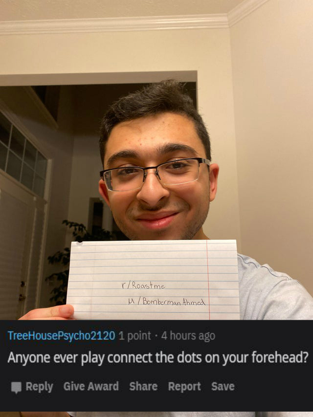 glasses - r Roast me u Bomberman Ahmed TreeHousePsycho2120 1 point. 4 hours ago Anyone ever play connect the dots on your forehead? Give Award Report Save