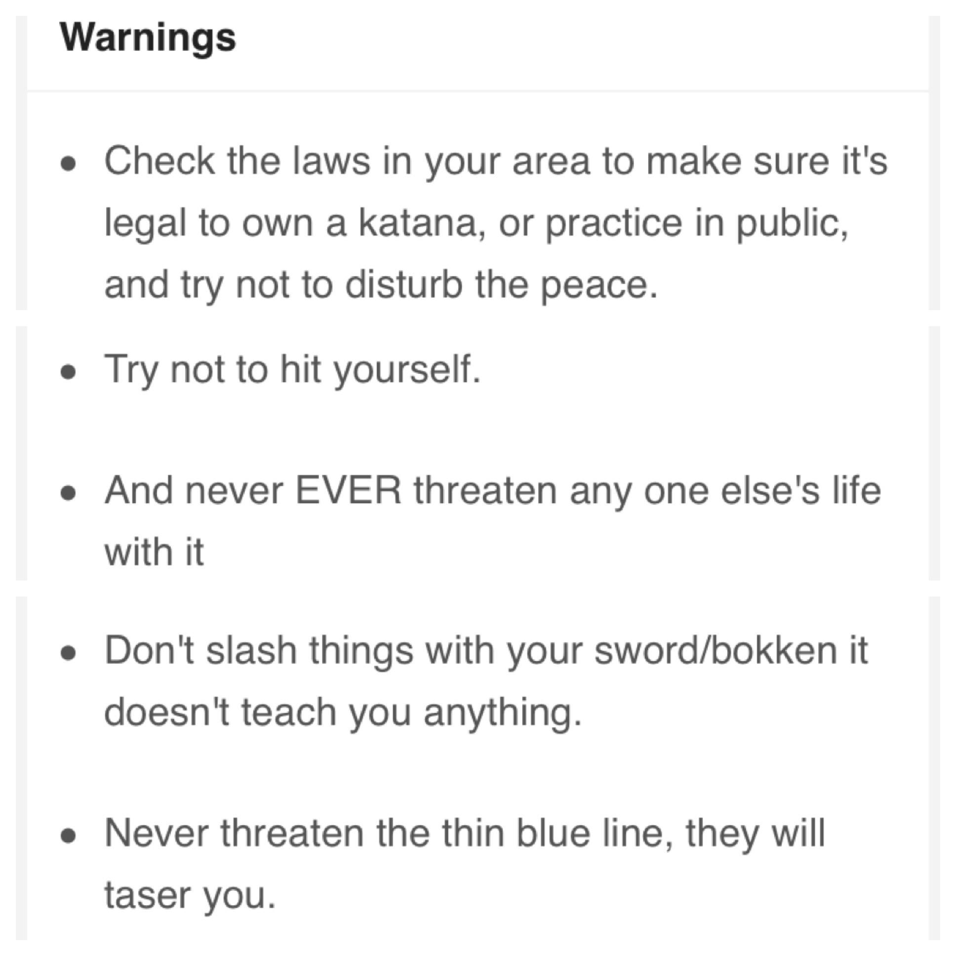 document - Warnings Check the laws in your area to make sure it's legal to own a katana, or practice in public, and try not to disturb the peace. Try not to hit yourself. . And never Ever threaten any one else's life with it Don't slash things with your s