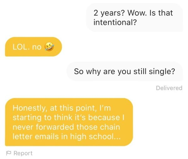 angle - 2 years? Wow. Is that intentional? Lol. No So why are you still single? Delivered Honestly, at this point, I'm starting to think it's because I never forwarded those chain letter emails in high school... 1 Report