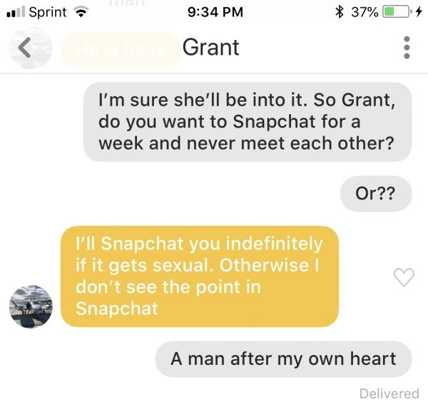 . Sprint 37% 4 Grant I'm sure she'll be into it. So Grant, do you want to Snapchat for a week and never meet each other? Or?? I'll Snapchat you indefinitely if it gets sexual. Otherwise | don't see the point in Snapchat A man after my own heart Delivered